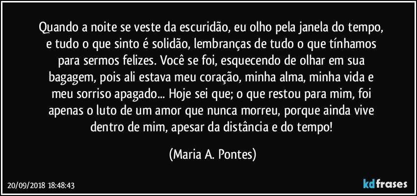 Quando a noite se veste da escuridão, eu olho pela janela do tempo, e tudo o que sinto é solidão, lembranças de tudo o que tínhamos para sermos felizes. Você se foi, esquecendo de olhar em sua bagagem, pois ali estava meu coração,  minha alma, minha vida e meu sorriso apagado... Hoje sei que; o que restou para mim, foi apenas o luto de um amor que nunca morreu, porque ainda vive dentro de mim, apesar da distância e do tempo! (Maria A. Pontes)