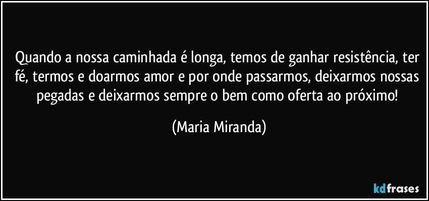 Quando a  nossa caminhada é longa, temos de ganhar resistência, ter fé, termos e doarmos amor e por onde passarmos, deixarmos nossas pegadas e deixarmos sempre o bem como oferta ao próximo! (Maria Miranda)