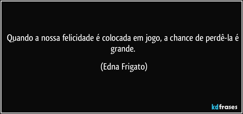 Quando a nossa felicidade é colocada em jogo, a chance de perdê-la é grande. (Edna Frigato)