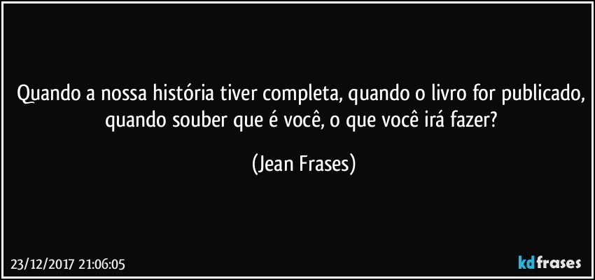 Quando a nossa história tiver completa, quando o livro for publicado, quando souber que é você, o que você irá fazer? (Jean Frases)