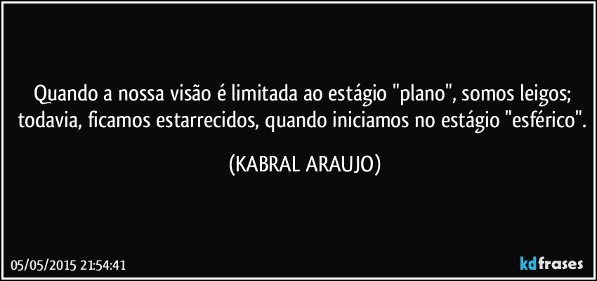 Quando a nossa visão é limitada ao estágio "plano", somos leigos; todavia, ficamos estarrecidos, quando iniciamos no estágio "esférico". (KABRAL ARAUJO)