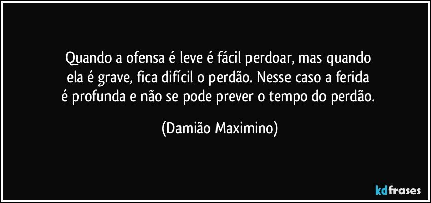 Quando a ofensa é leve é fácil perdoar, mas quando 
ela é grave, fica difícil o perdão. Nesse caso a ferida 
é profunda e não se pode prever o tempo do perdão. (Damião Maximino)