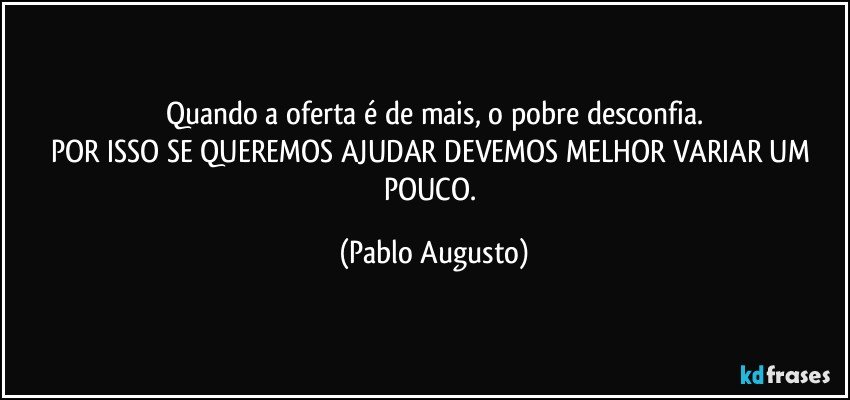 Quando a oferta é de mais,  o pobre desconfia.
POR ISSO SE QUEREMOS AJUDAR DEVEMOS MELHOR VARIAR UM POUCO. (Pablo Augusto)
