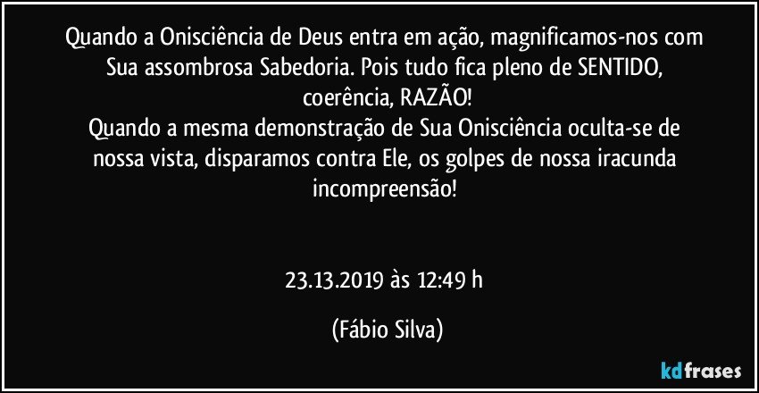 Quando a Onisciência de Deus entra em ação, magnificamos-nos com Sua assombrosa Sabedoria. Pois tudo fica pleno de SENTIDO, coerência, RAZÃO!
Quando a mesma demonstração de Sua Onisciência oculta-se de nossa vista, disparamos contra Ele, os golpes de nossa iracunda incompreensão! 


23.13.2019  às 12:49 h (Fábio Silva)