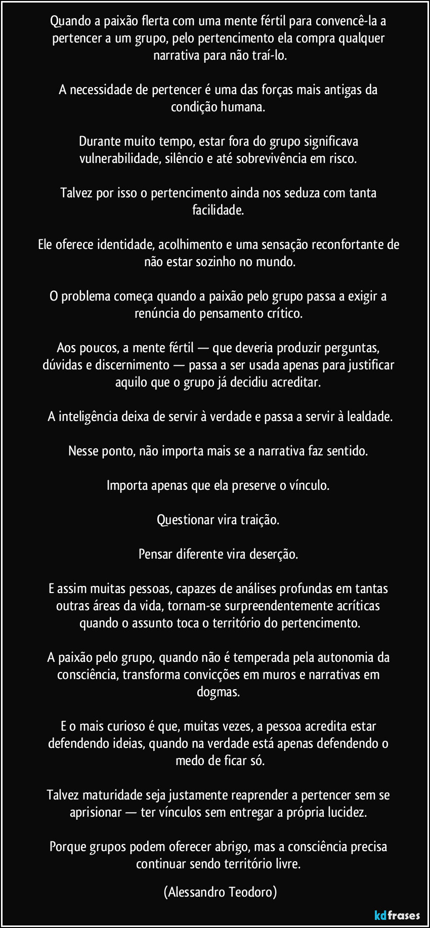 Quando a paixão flerta com uma mente fértil para convencê-la a pertencer a um grupo, pelo pertencimento ela compra qualquer narrativa para não traí-lo.

A necessidade de pertencer é uma das forças mais antigas da condição humana. 

Durante muito tempo, estar fora do grupo significava vulnerabilidade, silêncio e até sobrevivência em risco. 

Talvez por isso o pertencimento ainda nos seduza com tanta facilidade. 

Ele oferece identidade, acolhimento e uma sensação reconfortante de não estar sozinho no mundo.

O problema começa quando a paixão pelo grupo passa a exigir a renúncia do pensamento crítico. 

Aos poucos, a mente fértil — que deveria produzir perguntas, dúvidas e discernimento — passa a ser usada apenas para justificar aquilo que o grupo já decidiu acreditar. 

A inteligência deixa de servir à verdade e passa a servir à lealdade.

Nesse ponto, não importa mais se a narrativa faz sentido. 

Importa apenas que ela preserve o vínculo. 

Questionar vira traição. 

Pensar diferente vira deserção. 

E assim muitas pessoas, capazes de análises profundas em tantas outras áreas da vida, tornam-se surpreendentemente acríticas quando o assunto toca o território do pertencimento.

A paixão pelo grupo, quando não é temperada pela autonomia da consciência, transforma convicções em muros e narrativas em dogmas. 

E o mais curioso é que, muitas vezes, a pessoa acredita estar defendendo ideias, quando na verdade está apenas defendendo o medo de ficar só.

Talvez maturidade seja justamente reaprender a pertencer sem se aprisionar — ter vínculos sem entregar a própria lucidez. 

Porque grupos podem oferecer abrigo, mas a consciência precisa continuar sendo território livre. (Alessandro Teodoro)