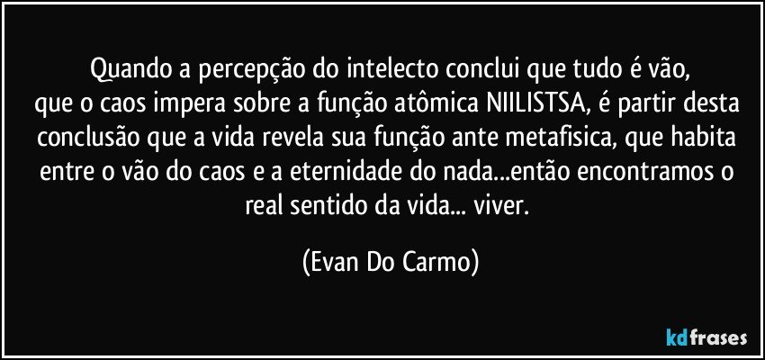 Quando a percepção do intelecto conclui que tudo é vão,
que o caos impera sobre a função atômica NIILISTSA, é partir desta conclusão que a vida revela sua função ante metafisica, que habita entre o vão do caos e a eternidade do nada...então encontramos o real sentido da vida... viver. (Evan Do Carmo)