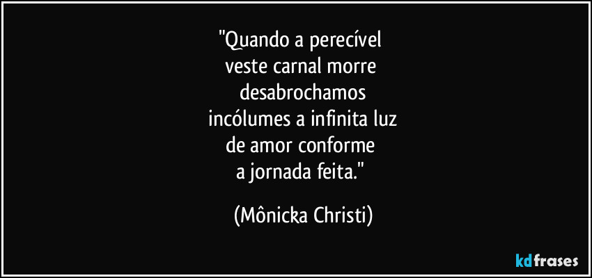 "Quando a perecível 
veste carnal morre 
desabrochamos
 incólumes a infinita luz 
de amor conforme 
a jornada feita." (Mônicka Christi)