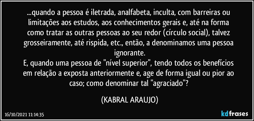 ...quando a pessoa é iletrada, analfabeta, inculta, com barreiras ou limitações aos estudos, aos conhecimentos gerais e, até na forma como tratar as outras pessoas ao seu redor (círculo social), talvez grosseiramente, até rispida, etc., então, a denominamos uma pessoa ignorante.
E, quando uma pessoa de "nível superior", tendo todos os benefícios em relação a exposta anteriormente e, age de forma igual ou pior ao caso; como denominar tal "agraciado"? (KABRAL ARAUJO)