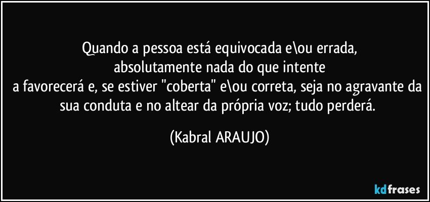 Quando a pessoa está equivocada e\ou errada,
absolutamente nada do que intente
a favorecerá e, se estiver "coberta" e\ou correta, seja no agravante da sua conduta e no altear da própria voz; tudo perderá. (KABRAL ARAUJO)