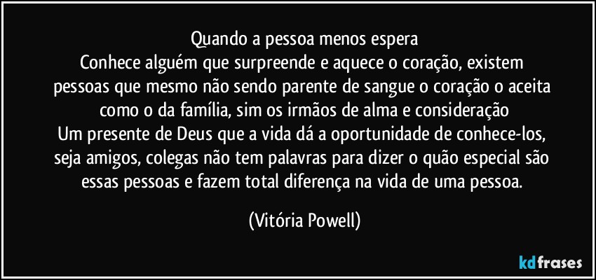Quando a pessoa menos espera
Conhece alguém que surpreende e aquece o coração, existem pessoas que mesmo não sendo parente de sangue o coração o aceita como o da família, sim os irmãos de alma e consideração
Um presente de Deus que a vida dá a oportunidade de conhece-los, seja amigos, colegas não tem palavras para dizer o quão especial são essas pessoas e fazem total diferença na vida de uma pessoa. (Vitória Powell)