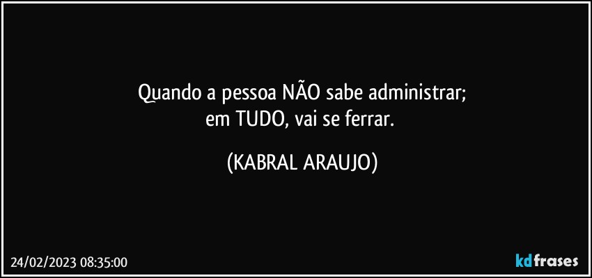 Quando a pessoa NÃO sabe administrar;
em TUDO, vai se ferrar. (KABRAL ARAUJO)