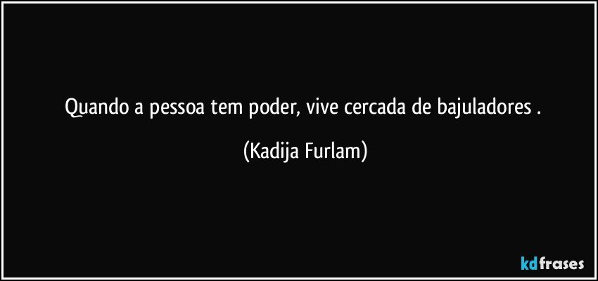 Quando  a pessoa tem poder,  vive cercada de bajuladores . (Kadija Furlam)