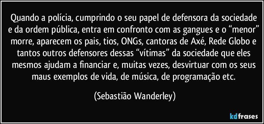 Quando a polícia, cumprindo o seu papel de defensora da sociedade e da ordem pública, entra em confronto com as gangues e o “menor” morre, aparecem os pais, tios, ONGs, cantoras de Axé, Rede Globo e tantos outros defensores dessas “vítimas” da sociedade que eles mesmos ajudam a financiar e, muitas vezes, desvirtuar com os seus maus exemplos de vida, de música, de programação etc. (Sebastião Wanderley)