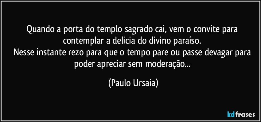 Quando a porta do templo sagrado cai, vem o convite para contemplar a delicia do divino paraíso. 
Nesse instante rezo para que o tempo pare ou passe devagar para poder apreciar sem moderação... (Paulo Ursaia)