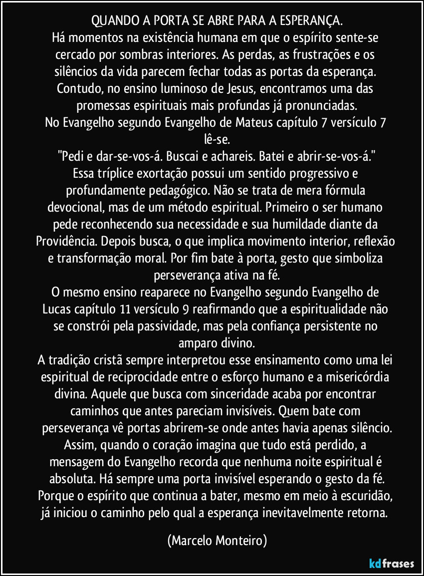 QUANDO A PORTA SE ABRE PARA A ESPERANÇA.
Há momentos na existência humana em que o espírito sente-se cercado por sombras interiores. As perdas, as frustrações e os silêncios da vida parecem fechar todas as portas da esperança. Contudo, no ensino luminoso de Jesus, encontramos uma das promessas espirituais mais profundas já pronunciadas.
No Evangelho segundo Evangelho de Mateus capítulo 7 versículo 7 lê-se.
"Pedi e dar-se-vos-á. Buscai e achareis. Batei e abrir-se-vos-á."
Essa tríplice exortação possui um sentido progressivo e profundamente pedagógico. Não se trata de mera fórmula devocional, mas de um método espiritual. Primeiro o ser humano pede reconhecendo sua necessidade e sua humildade diante da Providência. Depois busca, o que implica movimento interior, reflexão e transformação moral. Por fim bate à porta, gesto que simboliza perseverança ativa na fé.
O mesmo ensino reaparece no Evangelho segundo Evangelho de Lucas capítulo 11 versículo 9 reafirmando que a espiritualidade não se constrói pela passividade, mas pela confiança persistente no amparo divino.
A tradição cristã sempre interpretou esse ensinamento como uma lei espiritual de reciprocidade entre o esforço humano e a misericórdia divina. Aquele que busca com sinceridade acaba por encontrar caminhos que antes pareciam invisíveis. Quem bate com perseverança vê portas abrirem-se onde antes havia apenas silêncio.
Assim, quando o coração imagina que tudo está perdido, a mensagem do Evangelho recorda que nenhuma noite espiritual é absoluta. Há sempre uma porta invisível esperando o gesto da fé.
Porque o espírito que continua a bater, mesmo em meio à escuridão, já iniciou o caminho pelo qual a esperança inevitavelmente retorna. (Marcelo Monteiro)