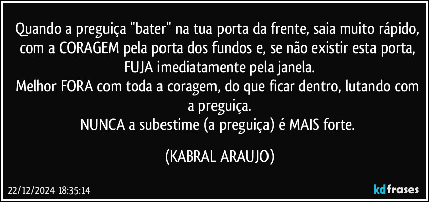 Quando a preguiça "bater" na tua porta da frente, saia muito rápido, com a CORAGEM pela porta dos fundos e, se não existir esta porta, FUJA imediatamente pela janela.
Melhor FORA com toda a coragem, do que ficar dentro, lutando com a preguiça.
NUNCA a subestime (a preguiça) é MAIS forte. (KABRAL ARAUJO)