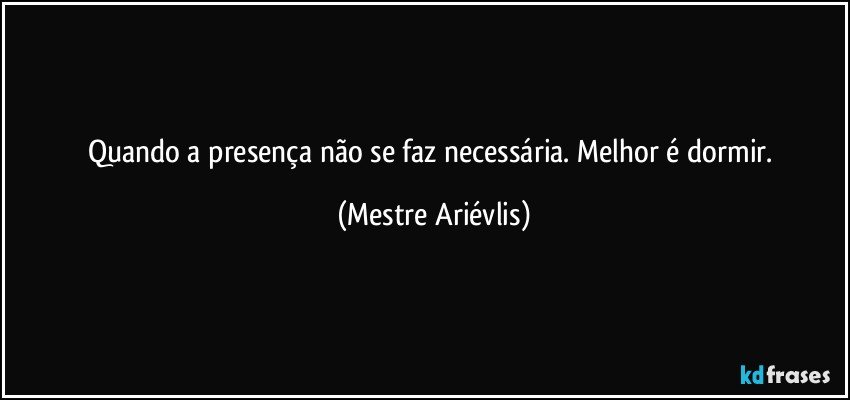 Quando a presença não se faz necessária. Melhor é dormir. (Mestre Ariévlis)