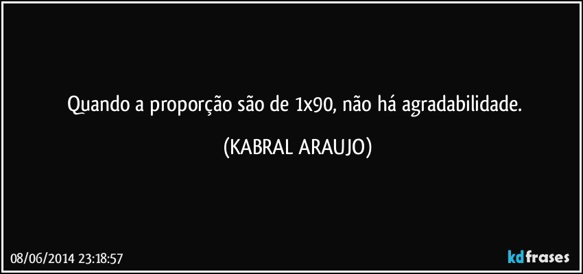 Quando a proporção são de 1x90, não há agradabilidade. (KABRAL ARAUJO)