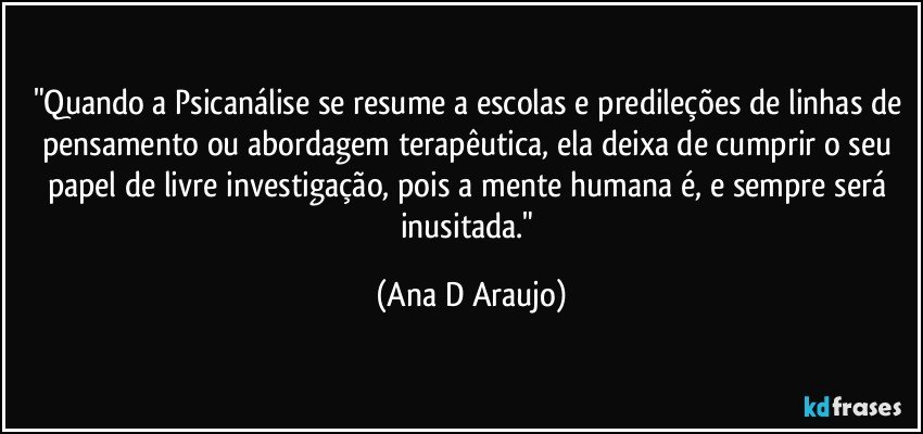 "Quando a Psicanálise se resume a escolas e predileções de linhas de pensamento ou abordagem terapêutica, ela deixa de cumprir o seu papel de livre investigação, pois a mente humana é, e sempre será inusitada." (Ana D Araujo)