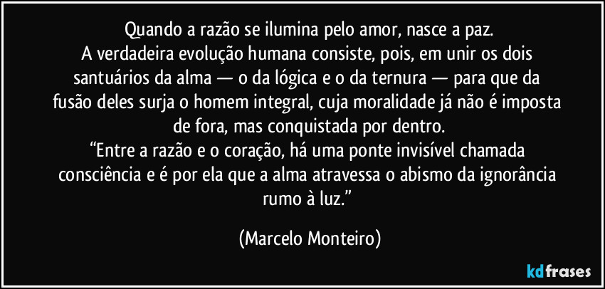 Quando a razão se ilumina pelo amor, nasce a paz.
A verdadeira evolução humana consiste, pois, em unir os dois santuários da alma — o da lógica e o da ternura — para que da fusão deles surja o homem integral, cuja moralidade já não é imposta de fora, mas conquistada por dentro.
“Entre a razão e o coração, há uma ponte invisível chamada consciência e é por ela que a alma atravessa o abismo da ignorância rumo à luz.” (Marcelo Monteiro)