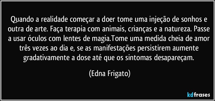 Quando a realidade começar a doer tome uma injeção de sonhos e outra de arte. Faça terapia com animais, crianças e a natureza. Passe a usar óculos com lentes de magia.Tome uma medida cheia de amor três vezes ao dia e, se as manifestações persistirem aumente gradativamente a dose até que os sintomas desapareçam. (Edna Frigato)