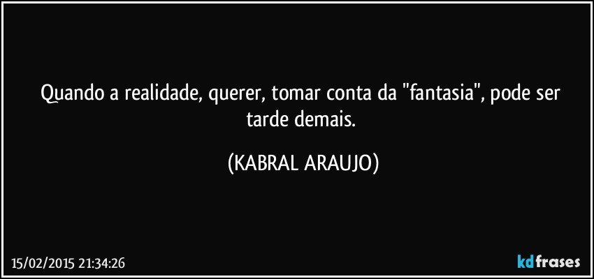 Quando a realidade, querer, tomar conta da "fantasia", pode ser tarde demais. (KABRAL ARAUJO)