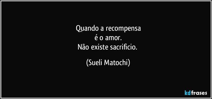 Quando a recompensa
é o amor.
Não existe sacrificio. (Sueli Matochi)