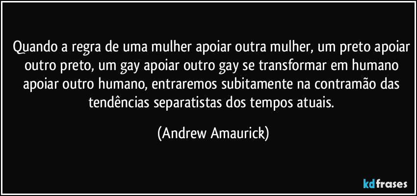 Quando a regra de uma mulher apoiar outra mulher, um preto apoiar outro preto, um gay apoiar outro gay se transformar em humano apoiar outro humano, entraremos subitamente na contramão das tendências separatistas dos tempos atuais. (Andrew Amaurick)