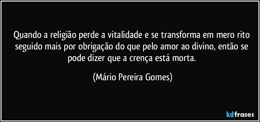 Quando a religião perde a vitalidade e se transforma em mero rito seguido mais por obrigação do que pelo amor ao divino, então se pode dizer que a crença está morta. (Mário Pereira Gomes)