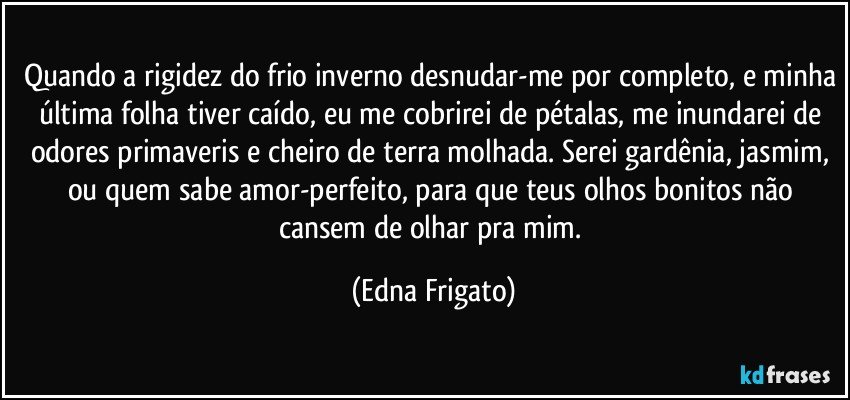 Quando a rigidez do frio inverno desnudar-me por completo, e minha última folha tiver caído, eu me cobrirei de pétalas, me inundarei de odores primaveris e cheiro de terra molhada. Serei gardênia, jasmim, ou quem sabe amor-perfeito, para que teus olhos bonitos não cansem de olhar pra mim. (Edna Frigato)