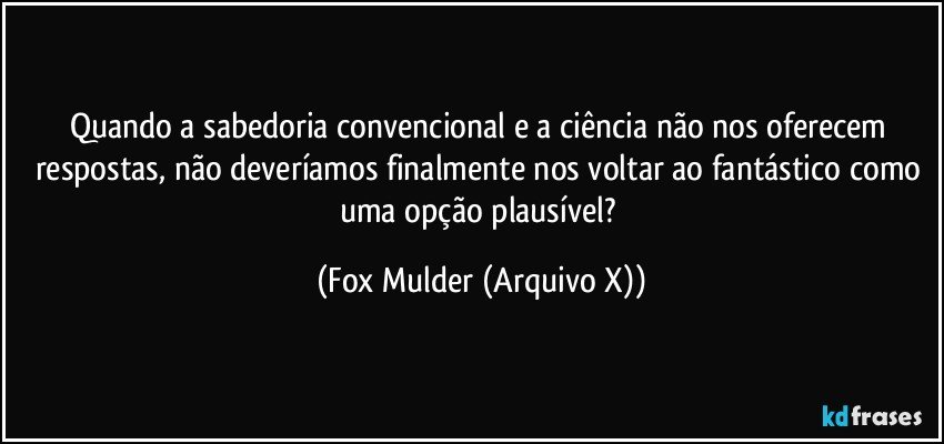 Quando a sabedoria convencional e a ciência não nos oferecem respostas, não deveríamos finalmente nos voltar ao fantástico como uma opção plausível? (Fox Mulder (Arquivo X))