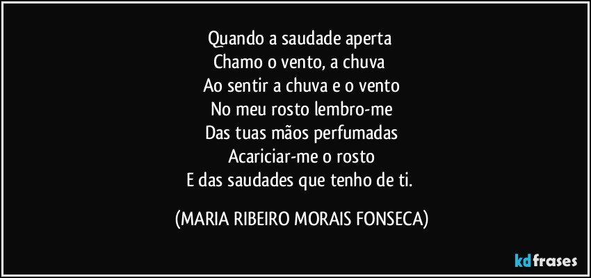 Quando a saudade aperta 
Chamo o vento, a chuva 
Ao sentir a chuva e o vento
No meu rosto lembro-me
Das tuas mãos perfumadas
Acariciar-me o rosto
E das saudades que tenho de ti. (MARIA RIBEIRO MORAIS FONSECA)