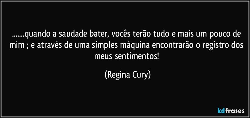 ...quando a saudade bater, vocês terão tudo e mais um pouco de mim ;  e  através de uma simples máquina encontrarão o registro dos meus sentimentos! (Regina Cury)