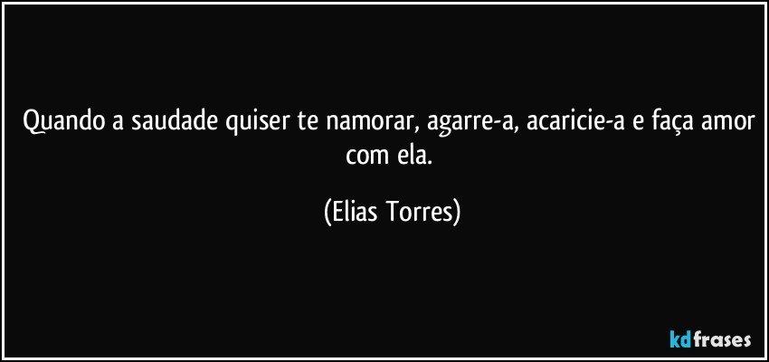 Quando a saudade quiser te namorar, agarre-a, acaricie-a e faça amor com ela. (Elias Torres)