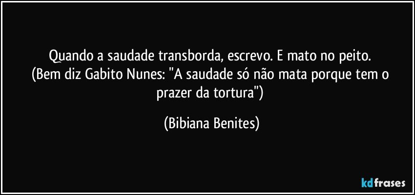 Quando a saudade transborda, escrevo. E mato no peito. 
(Bem diz Gabito Nunes: "A saudade só não mata porque tem o prazer da tortura") (Bibiana Benites)