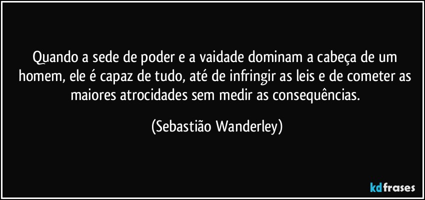 Quando a sede de poder e a vaidade dominam a cabeça de um homem, ele é capaz de tudo, até de infringir as leis e de cometer as maiores atrocidades sem medir as consequências. (Sebastião Wanderley)