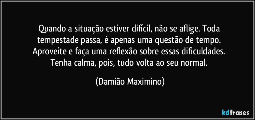 Quando a situação estiver difícil, não se aflige. Toda 
tempestade passa, é apenas uma questão de tempo. 
Aproveite e faça uma reflexão sobre essas dificuldades. 
Tenha calma, pois, tudo volta ao seu normal. (Damião Maximino)