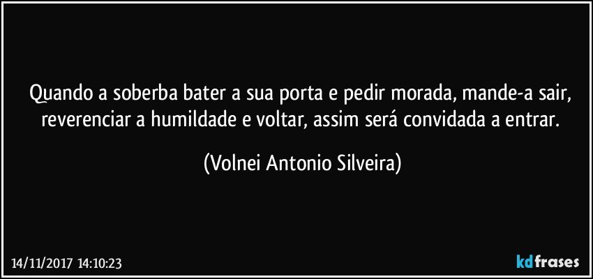 Quando a soberba bater a sua porta e pedir morada, mande-a sair, reverenciar a humildade e voltar, assim será convidada a entrar. (Volnei Antonio Silveira)