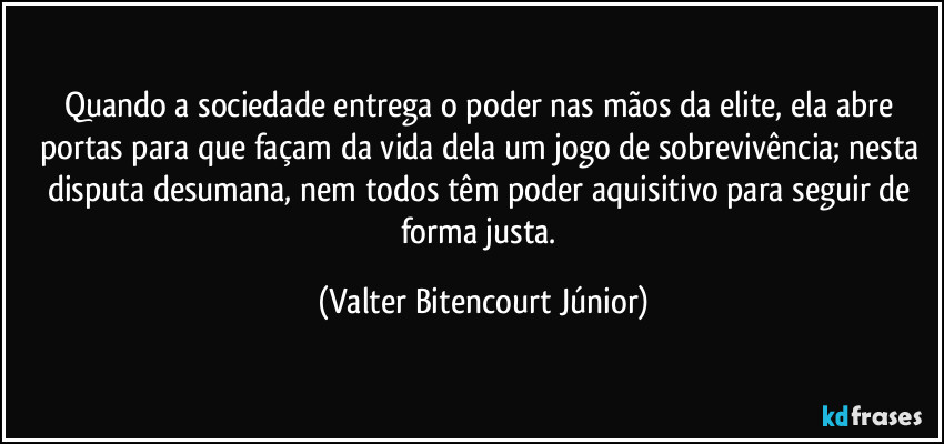 Quando a sociedade entrega o poder nas mãos da elite, ela abre portas para que façam da vida dela um jogo de sobrevivência; nesta disputa desumana, nem todos têm poder aquisitivo para seguir de forma justa. (Valter Bitencourt Júnior)
