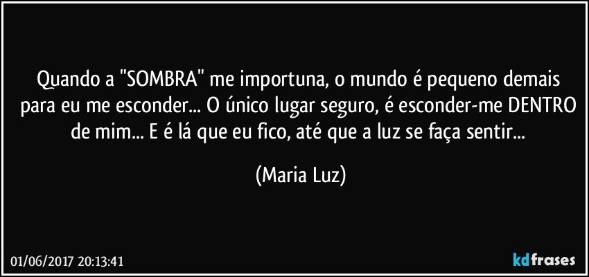 Quando a "SOMBRA" me importuna, o mundo é pequeno demais para eu me esconder... O único lugar seguro, é esconder-me DENTRO de mim... E é lá que eu fico, até que a luz se faça sentir... (Maria Luz)