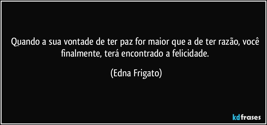 Quando a sua vontade de ter paz for maior que a de ter razão, você finalmente, terá encontrado a felicidade. (Edna Frigato)