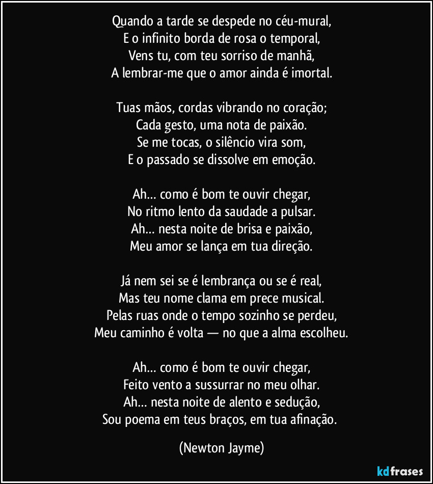 Quando a tarde se despede no céu-mural,
E o infinito borda de rosa o temporal,
Vens tu, com teu sorriso de manhã,
A lembrar-me que o amor ainda é imortal.
Tuas mãos, cordas vibrando no coração;
Cada gesto, uma nota de paixão.
Se me tocas, o silêncio vira som,
E o passado se dissolve em emoção.
Ah… como é bom te ouvir chegar,
No ritmo lento da saudade a pulsar.
Ah… nesta noite de brisa e paixão,
Meu amor se lança em tua direção.
Já nem sei se é lembrança ou se é real,
Mas teu nome clama em prece musical.
Pelas ruas onde o tempo sozinho se perdeu,
Meu caminho é volta — no que a alma escolheu.
Ah… como é bom te ouvir chegar,
Feito vento a sussurrar no meu olhar.
Ah… nesta noite de alento e sedução,
Sou poema em teus braços, em tua afinação. (Newton Jayme)