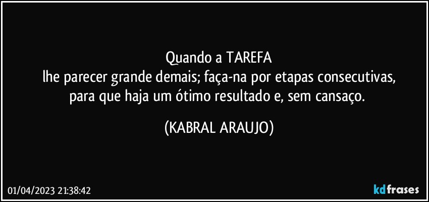 Quando a TAREFA
lhe parecer grande demais; faça-na por etapas consecutivas,
para que haja um ótimo resultado e, sem cansaço. (KABRAL ARAUJO)