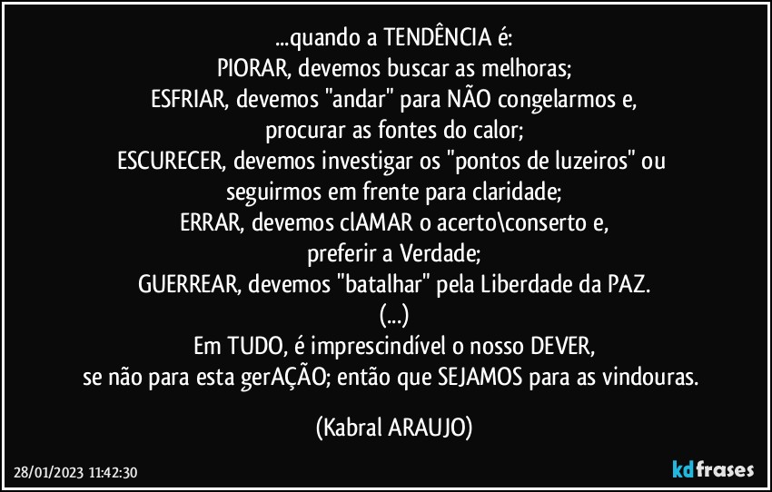 ...quando a TENDÊNCIA é:
PIORAR, devemos buscar as melhoras;
ESFRIAR, devemos "andar" para NÃO congelarmos e,
procurar as fontes do calor;
ESCURECER, devemos investigar os "pontos de luzeiros" ou 
seguirmos em frente para claridade;
ERRAR, devemos clAMAR o acerto\conserto e,
preferir a Verdade;
GUERREAR, devemos "batalhar" pela Liberdade da PAZ.
(...)
Em TUDO, é imprescindível o nosso DEVER,
se não para esta gerAÇÃO; então que SEJAMOS para as vindouras. (KABRAL ARAUJO)