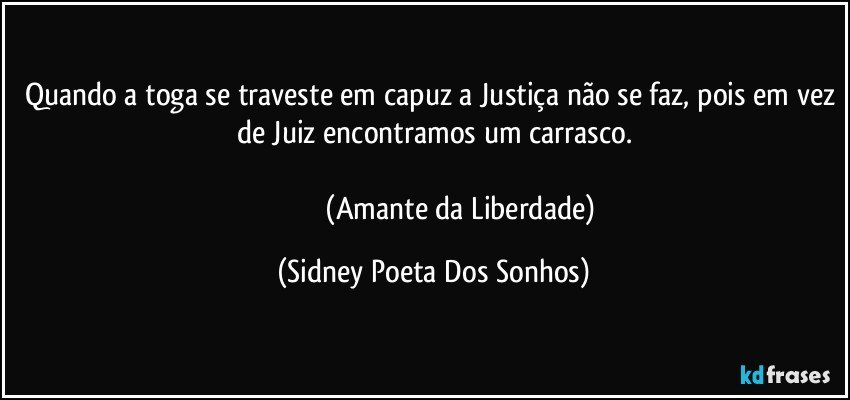 Quando a toga se traveste em capuz a Justiça não se faz, pois em vez de Juiz encontramos um carrasco.

                               (Amante da Liberdade) (Sidney Poeta Dos Sonhos)