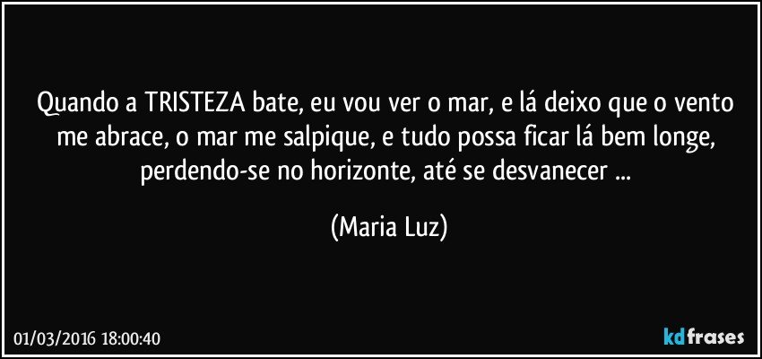 Quando a TRISTEZA bate, eu vou ver o mar, e lá deixo que o vento me abrace, o mar me salpique, e tudo possa ficar lá bem longe, perdendo-se no horizonte, até se desvanecer ... (Maria Luz)