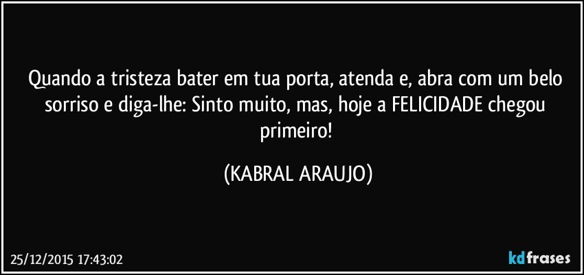 Quando a tristeza bater em tua porta, atenda e, abra com um belo sorriso e diga-lhe: Sinto muito, mas, hoje a FELICIDADE chegou primeiro! (KABRAL ARAUJO)