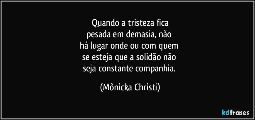 Quando a tristeza fica
pesada em demasia, não 
há lugar onde ou com quem 
se esteja que a solidão não 
seja constante companhia. (Mônicka Christi)