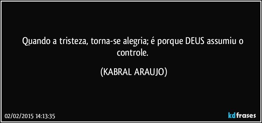 Quando a tristeza, torna-se alegria; é porque DEUS assumiu o controle. (KABRAL ARAUJO)