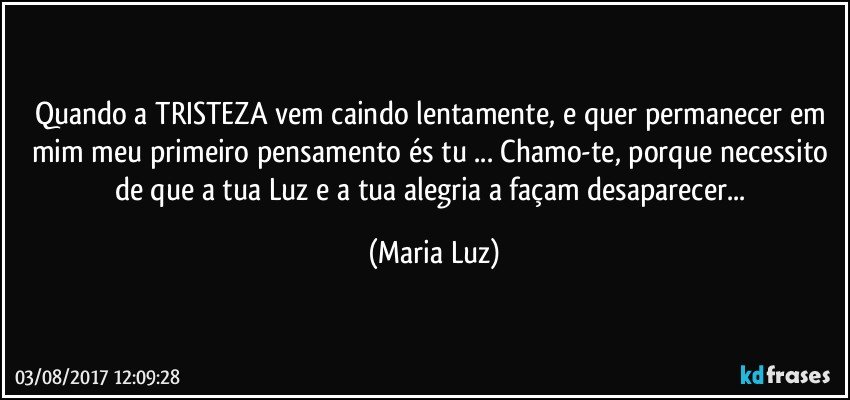 Quando a TRISTEZA vem caindo lentamente, e quer permanecer em mim meu primeiro pensamento és tu ... Chamo-te, porque necessito de que a tua Luz e a tua alegria a façam desaparecer... (Maria Luz)